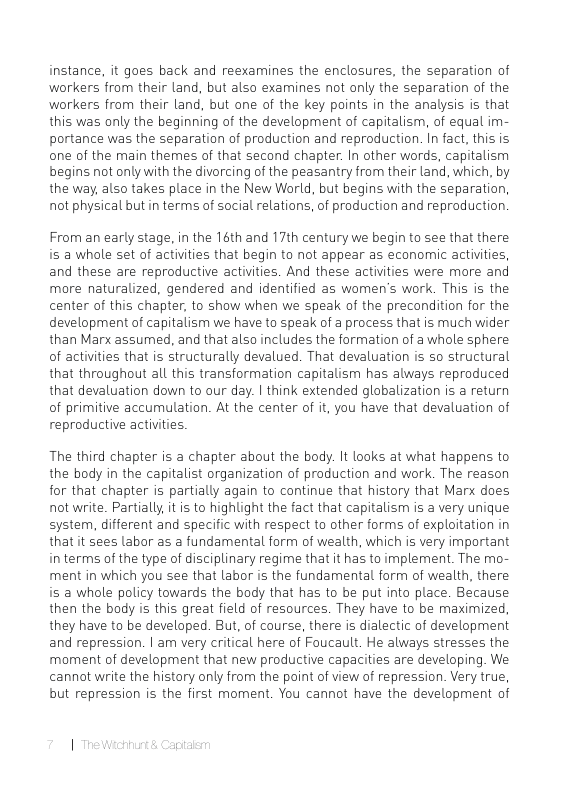 instance, it goes back and reexamines the enclosures, the separation of workers from their land, but also examines not only the separation of the workers from their land, but one of the key points in the analysis is that this was only the beginning of the development of capitalism, of equal im- portance was the separation of production and reproduction. In fact, this is one of the main themes of that second chapter. In other words, capitalism begins not only with the divorcing of the peasantry from their land, which, by the way, also takes place in the New World, but begins with the separation, not physical but in terms of social relations, of production and reproduction.  From an early stage, in the 16th and 17th century we begin to see that there is @ whole set of activities that begin to not appear as economic activities, and these are reproductive activities. And these activities were more and more naturalized, gendered and identified as women’s work. This is the center of this chapter, to show when we speak of the precondition for the development of capitalism we have to speak of a process that is much wider than Marx assumed, and that also includes the formation of a whole sphere of activities that is structurally devalued. That devaluation is o structural that throughout all this transformation capitalism has always reproduced that devaluation down to our day. | think extended globalization is a return of primitive accumulation. At the center of it, you have that devaluation of reproductive activities.  The third chapter is a chapter about the body. It looks at what happens to the body in the capitalist organization of production and work. The reason for that chapter is partially again to continue that history that Marx does not write. Partially, it is to highlight the fact that capitalism is a very unique system, different and specific with respect to other forms of exploitation in that it sees Labor as a fundamental form of wealth, which is very important in terms of the type of disciplinary regime that it has to implement. The mo- ment in which you see that Labor is the fundamental form of wealth, there is a whole policy towards the body that has to be put into place. Because then the body is this great field of resources. They have to be maximized they have to be developed. But, of course, there is dialectic of development and repression. | am very critical here of Foucault. He always stresses the moment of development that new productive capacities are developing. We cannot write the history only from the point of view of repression. Very true, but repression is the first moment. You cannot have the development of 